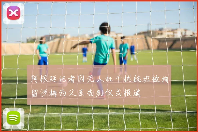 阿根廷记者因无人机干扰航班被拘留涉梅西父亲告别仪式报道