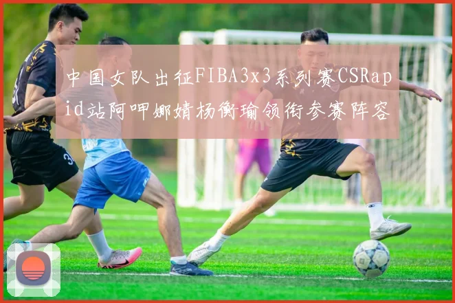 中国女队出征FIBA3x3系列赛CSRapid站阿呷娜婧杨衡瑜领衔参赛阵容