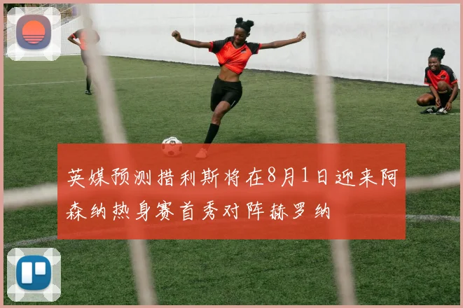 英媒预测措利斯将在8月1日迎来阿森纳热身赛首秀对阵赫罗纳