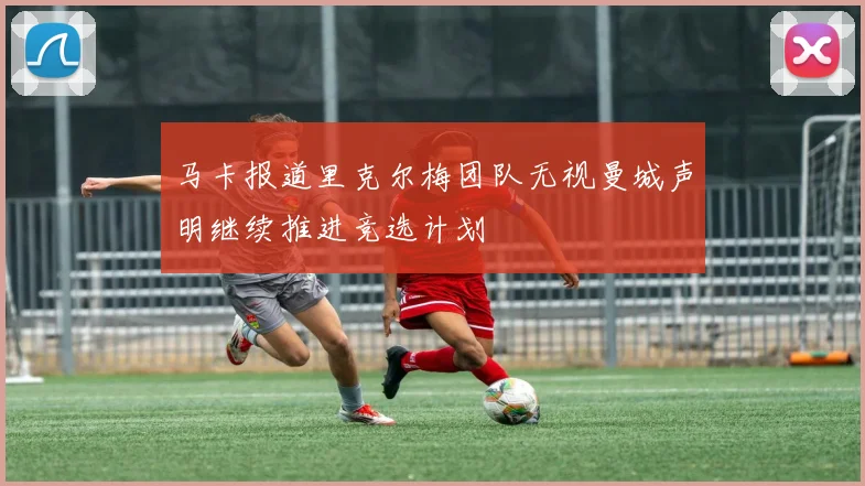 马卡报道里克尔梅团队无视曼城声明继续推进竞选计划