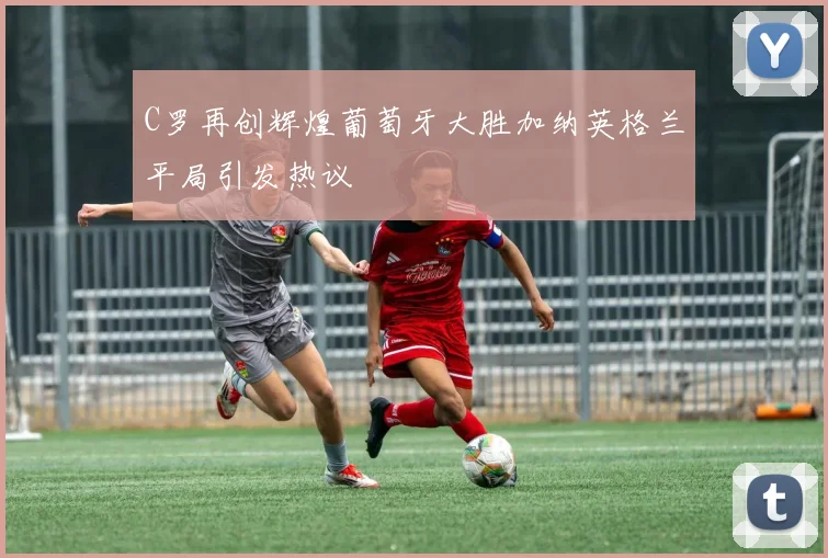 C罗再创辉煌葡萄牙大胜加纳英格兰平局引发热议