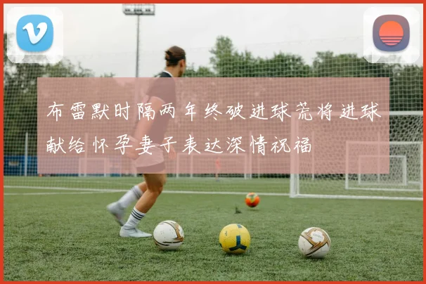 布雷默时隔两年终破进球荒将进球献给怀孕妻子表达深情祝福