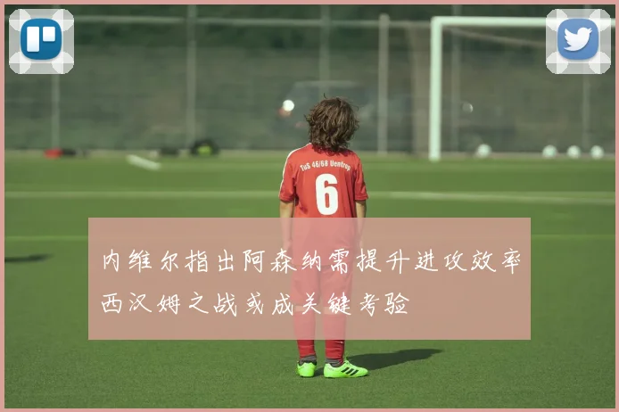 内维尔指出阿森纳需提升进攻效率西汉姆之战或成关键考验