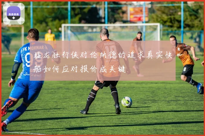 猛龙独行侠对伦纳德的追求真实快船如何应对报价成关键