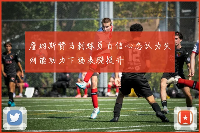 詹姆斯赞马刺球员自信心态认为失利能助力下场表现提升