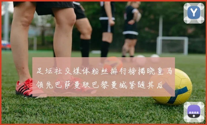 足坛社交媒体粉丝排行榜揭晓皇马领先巴萨曼联巴黎曼城紧随其后
