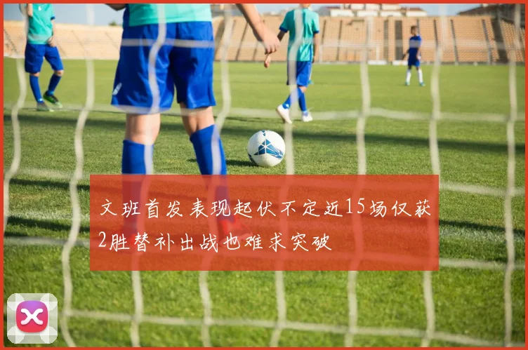 文班首发表现起伏不定近15场仅获2胜替补出战也难求突破