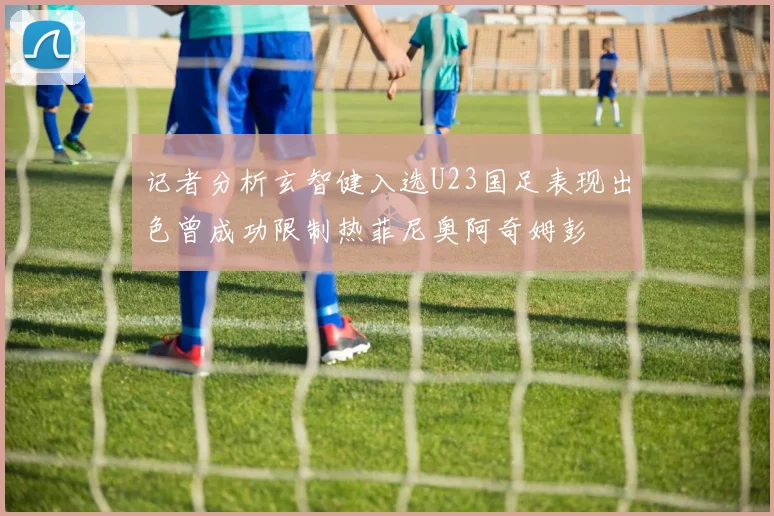 记者分析玄智健入选U23国足表现出色曾成功限制热菲尼奥阿奇姆彭