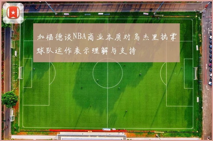 加福德谈NBA商业本质对乌杰里执掌球队运作表示理解与支持