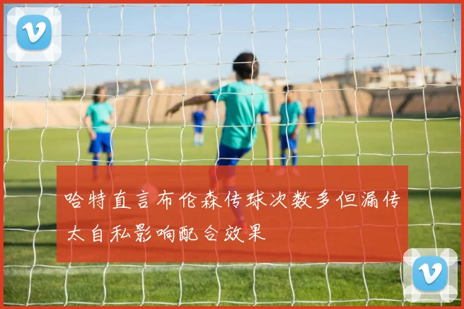 哈特直言布伦森传球次数多但漏传太自私影响配合效果