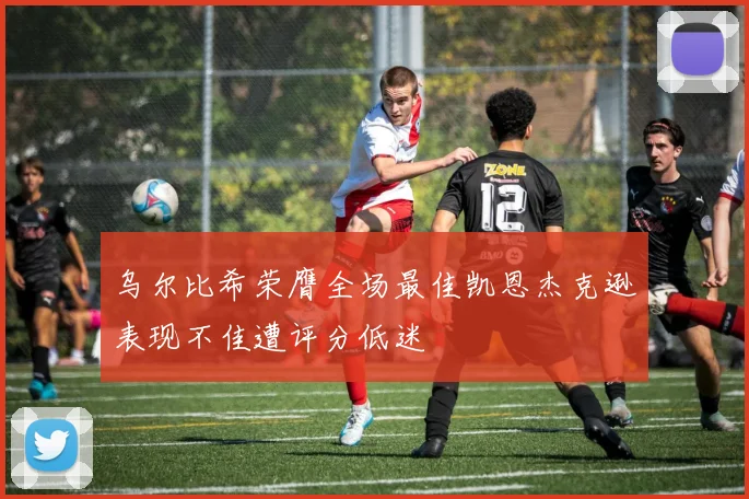 乌尔比希荣膺全场最佳凯恩杰克逊表现不佳遭评分低迷