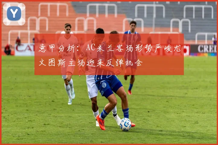 意甲分析：AC米兰客场形势严峻尤文图斯主场迎来反弹机会