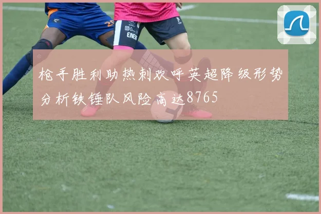 枪手胜利助热刺欢呼英超降级形势分析铁锤队风险高达8765
