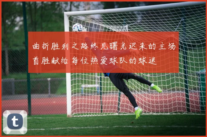 曲折胜利之路终见曙光迟来的主场首胜献给每位热爱球队的球迷
