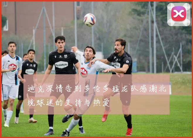 迪克深情告别多伦多猛龙队感谢北境球迷的支持与热爱