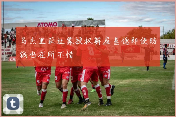 乌杰里获杜蒙授权解雇基德即使赔钱也在所不惜