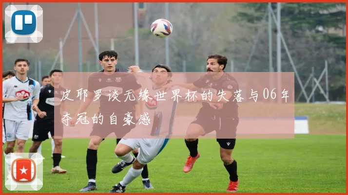 皮耶罗谈无缘世界杯的失落与06年夺冠的自豪感
