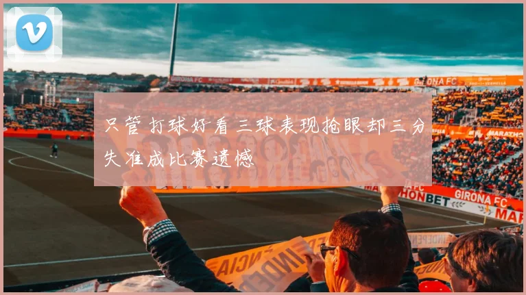 只管打球好看三球表现抢眼却三分失准成比赛遗憾
